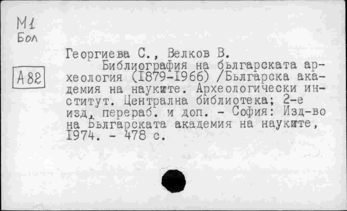 ﻿Mi
Бол
Георгиева С., Волков В.
Библиография на бьлгарската археология (1879-1966) /Бьлгарска академия на науките. Археологически институт. Централна библиотека; 2-е издл перераб. и доп. - София: Изд-во на Бьлгарската академия на наукяте, 1974. - 478 с.